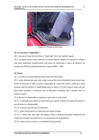 MCVCBE – MANUAL DE CONDUÇÃO DE VIATURA DO CORPO DE BOMBEIROS EM
EMERGÊNCIA

20

Figura 10. Utilização do freio motor.

24. Luz de torre ("high light")
24.1. mesmo no local da ocorrência o "high light" deve ser mantido ligado.
24.2. em alguns locais como rodovias ou vias de trânsito rápido, ao estacionar a viatura,
usar uma sinalização complementar com cones de sinalização e ramos de arbustos, de
acordo com POP de estacionamento de viaturas (MOT – 002).
25. Sirene
25.1. as ondas sonoras produzidas pela sirene são direcionais.
25.2. testes demonstram que estas ondas sonoras têm uma intensidade muito maior para
frente do que para os lados ou para a retaguarda da viatura de socorro, sendo que numa
esquina onde há edifícios a audibilidade para os lados é 2/3 (dois terços) menor do que
para frente, portanto, a eficiência sob as diferentes condições não é grande como se
poderia esperar
25.3. devem ser observadas as seguintes regras para uso da sirene.
25.3.1. é indicada para alertar os motoristas que seguem à frente da viatura de socorro e
que deverão ser ultrapassados.
25.3.2. é pouco eficiente nos cruzamentos.
25.3.3. pode causar pânico ao motorista que segue à frente.
25.3.4. a sirene tem uma ação psicológica sobre o próprio motorista, induzindo um
estado de excitação, que pode levar ao cometimento de imprudência.
25.3.5. quem aciona a sirene é o comandante da guarnição.

COLETÂNEA DE MANUAIS TÉCNICOS DE BOMBEIROS

20

 