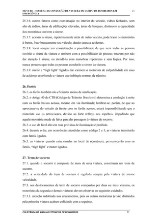 MCVCBE – MANUAL DE CONDUÇÃO DE VIATURA DO CORPO DE BOMBEIROS EM
EMERGÊNCIA

21

25.3.6. outros fatores como conversação no interior do veículo, vidros fechados, som
alto de rádios, áreas de edificações elevadas, áreas de bosques, diminuem a capacidade
dos motoristas ouvirem a sirene.
25.3.7. acionar a sirene, repentinamente atrás de outro veículo, pode levar os motoristas
à frente, frear bruscamente seu veículo, dando causa a acidentes.
25.3.8. levar sempre em consideração a possibilidade de que nem todas as pessoas
ouvirão a sirene da viatura e também com a possibilidade de pessoas estarem por não
dar atenção à sirene, ou atendê-la com manobras repentinas e sem lógica. Por isso,
nunca presuma que todas as pessoas atenderão a sirene da viatura;
25.3.9. sirene e “high light” ligados não eximem o motorista de culpabilidade em caso
de acidente envolvendo a viatura que infringiu normas de trânsito.
26. Faróis
26.1. os faróis também são eficientes meios de sinalização.
26.2. o Artigo 40 do CTB (Código de Trânsito Brasileiro) determina a condução à noite
com os faróis baixos acesos, mesmo em via iluminada; lembrar-se, porém, de que ao
aproximar-se do veículo da frente com os faróis acesos, estará impossibilitando que o
motorista use os retrovisores, devido ao forte reflexo nos espelhos, impedindo que
aquele motorista mude de faixa para dar passagem à viatura de socorro.
26.3. o uso de farol alto em ruas providas de iluminação é proibido.
26.4. durante o dia, em ocorrências atendidas como código 2 e 3, as viaturas transitarão
com faróis ligados.
26.5. as viaturas quando estacionadas no local de ocorrência, permanecerão com os
faróis, “high light” e motor ligados.
27. Trem de socorro
27.1. quando o socorro é composto de mais de uma viatura, constituem um trem de
socorro.
27.2. a velocidade do trem de socorro é regulada sempre pela viatura de menor
velocidade.
27.3. nos deslocamentos de trem de socorro compostos por duas ou mais viaturas, os
motoristas da segunda e demais viaturas devem observar os seguintes cuidados.
27.3.1. atenção redobrada nos cruzamentos, pois os outros motoristas (civis) distraídos
pela primeira viatura acabam colidindo com a seguinte.
COLETÂNEA DE MANUAIS TÉCNICOS DE BOMBEIROS

21

 