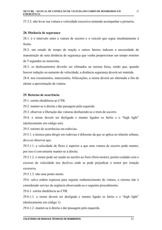 MCVCBE – MANUAL DE CONDUÇÃO DE VIATURA DO CORPO DE BOMBEIROS EM
EMERGÊNCIA

22

27.3.2. não levar sua viatura a velocidade excessiva tentando acompanhar a primeira.
28. Distância de segurança
28.1. é o intervalo entre a viatura de socorro e o veículo que segue imediatamente à
frente.
28.2. um estudo de tempo de reação e outros fatores indicam a necessidade de
manutenção de uma distância de segurança que venha proporcionar um tempo mínimo
de 5 segundos ao motorista.
28.3. os deslocamentos deverão ser efetuados na mesma faixa, sendo que, quando
houver redução ou aumento de velocidade, a distância segurança deverá ser mantida.
28.4. nos cruzamentos, intercessões, bifurcações, a sirene deverá ser alternada a fim de
alertar a aproximação da viatura.
29. Retorno de ocorrência
29.1. estrita obediência ao CTB.
29.2. manter-se à direita e dar passagem pela esquerda.
29.3. observar a liberação das viaturas desfazendo-se o trem de socorro.
29.4. a sirene deverá ser desligada e manter ligados os faróis e o “high light”
(deslocamento em código um).
29.5. retorno de ocorrências em rodovias.
29.5.1. a técnica para dirigir em rodovias é diferente da que se aplica no trânsito urbano,
deve-se observar que.
29.5.1.1. a velocidade de fluxo é superior a que uma viatura de socorro pode manter,
por isso é conveniente manter-se à direita.
29.5.1.2. o motor pode ser usado no auxílio ao freio (freio-motor), porém cuidado com o
excesso de velocidade nos declives onde se pode prejudicar o motor por rotação
excessiva.
29.5.1.3. não usar ponto morto.
29.6. salvo ordem expressa para urgente reabastecimento de viatura, o retorno não é
considerado serviço de urgência observando-se o seguinte procedimento.
29.6.1. estrita obediência ao CTB.
29.6.1.1. a sirene deverá ser desligada e manter ligado os faróis e o “high light”
(deslocamento em código 1).
29.6.1.2. manter-se à direita e dar passagem pela esquerda.
COLETÂNEA DE MANUAIS TÉCNICOS DE BOMBEIROS

22

 