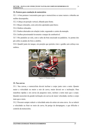 MCVCBE – MANUAL DE CONDUÇÃO DE VIATURA DO CORPO DE BOMBEIROS EM
EMERGÊNCIA

24

32. Postura para condução de motocicleta
32.1. A boa postura é necessária para que o motociclista se canse menos e obtenha um
melhor desempenho.
32.2. Cabeça em posição vertical, olhando para frente.
32.3. Braços relaxados, com cotovelos apontados para baixo.
32.4. Ombros relaxados.
32.5. Punhos abaixados em relação à mão, segurando o centro da manopla.
32.6. Joelhos pressionando levemente o tanque de combustível.
32.7. Pés paralelos ao solo, com o salto da bota encaixado na pedaleira. As pontas dos
pés sobre os pedais do freio e câmbio.
32.8. Quadril junto do tanque, em posição que permita virar o guidão sem esforço nos
ombros.

Figura 12. Postura correta.

33. Nas curvas
33.1. Nas curvas, o motociclista deverá inclinar o corpo junto com a moto. Quanto
maior a velocidade ou maior o raio de curva, maior deverá ser a inclinação. Para
manobras rápidas e em curvas de pequenos raios, inclinar a moto mais que o corpo.
Quando necessitar de grande inclinação em curvas de maior velocidade, incline o corpo
mais que a moto.
33.2. Procurar sempre reduzir a velocidade antes de entrar em uma curva. Ao se reduzir
a velocidade ou frear no meio da curva, há perigo de derrapagem, o que dificulta o
controle da motocicleta.

COLETÂNEA DE MANUAIS TÉCNICOS DE BOMBEIROS

24

 