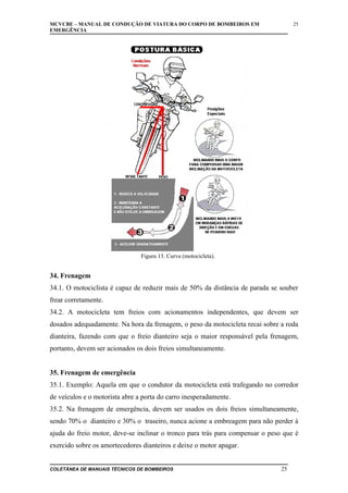 MCVCBE – MANUAL DE CONDUÇÃO DE VIATURA DO CORPO DE BOMBEIROS EM
EMERGÊNCIA

25

Figura 13. Curva (motocicleta).

34. Frenagem
34.1. O motociclista é capaz de reduzir mais de 50% da distância de parada se souber
frear corretamente.
34.2. A motocicleta tem freios com acionamentos independentes, que devem ser
dosados adequadamente. Na hora da frenagem, o peso da motocicleta recai sobre a roda
dianteira, fazendo com que o freio dianteiro seja o maior responsável pela frenagem,
portanto, devem ser acionados os dois freios simultaneamente.
35. Frenagem de emergência
35.1. Exemplo: Aquela em que o condutor da motocicleta está trafegando no corredor
de veículos e o motorista abre a porta do carro inesperadamente.
35.2. Na frenagem de emergência, devem ser usados os dois freios simultaneamente,
sendo 70% o dianteiro e 30% o traseiro, nunca acione a embreagem para não perder à
ajuda do freio motor, deve-se inclinar o tronco para trás para compensar o peso que é
exercido sobre os amortecedores dianteiros e deixe o motor apagar.
COLETÂNEA DE MANUAIS TÉCNICOS DE BOMBEIROS

25

 