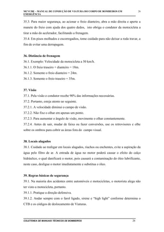MCVCBE – MANUAL DE CONDUÇÃO DE VIATURA DO CORPO DE BOMBEIROS EM
EMERGÊNCIA

26

35.3. Para maior segurança, ao acionar o freio dianteiro, abra a mão direita e aperte a
manete do freio com ajuda dos quatro dedos, isto obriga o condutor da motocicleta a
tirar a mão do acelerador, facilitando a frenagem.
35.4. Em pisos molhados e escorregadios, tome cuidado para não deixar a roda travar, a
fim de evitar uma derrapagem.
36. Distância de frenagem
36.1. Exemplo: Velocidade da motocicleta a 50 km/h.
36.1.1. O freio traseiro + dianteiro = 18m.
36.1.2. Somente o freio dianteiro = 24m.
36.1.3. Somente o freio traseiro = 35m.
37. Visão
37.1. Pela visão o condutor recebe 90% das informações necessárias.
37.2. Portanto, esteja atento ao seguinte.
37.2.1. A velocidade diminui o campo de visão.
37.2.2. Não fixe o olhar em apenas um ponto.
37.2.3. Para aumentar o ângulo de visão, movimente o olhar constantemente.
37.2.4. Antes de sair, mudar de faixa ou fazer conversões, use os retrovisores e olhe
sobre os ombros para cobrir as áreas fora do campo visual.
38. Locais alagados
38.1. Cuidado ao trafegar em locais alagados, riachos ou enchentes, evite a aspiração da
água pelo filtro de ar. A entrada de água no motor poderá causar o efeito do calço
hidráulico, o qual danificará o motor, pois causará a contaminação do óleo lubrificante,
neste caso, desligue o motor imediatamente e substitua o óleo.
39. Regras básicas de segurança
39.1. Na maioria dos acidentes entre automóveis e motocicletas, o motorista alega não
ter visto a motocicleta, portanto.
39.1.1. Pratique a direção defensiva.
39.1.2. Andar sempre com o farol ligado, sirene e “high light” conforme determina o
CTB e os códigos de deslocamento de Viaturas.

COLETÂNEA DE MANUAIS TÉCNICOS DE BOMBEIROS

26

 