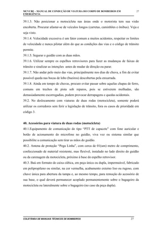 MCVCBE – MANUAL DE CONDUÇÃO DE VIATURA DO CORPO DE BOMBEIROS EM
EMERGÊNCIA

27

39.1.3. Não posicionar a motocicleta nas áreas onde o motorista tem sua visão
encoberta. Procurar afastar-se de veículos longos (carretas, caminhões e ônibus). Veja e
seja visto.
39.1.4. Velocidade excessiva é um fator comum a muitos acidentes, respeitar os limites
de velocidade e nunca pilotar além do que as condições das vias e o código de trânsito
permite.
39.1.5. Segurar o guidão com as duas mãos.
39.1.6. Utilizar sempre os espelhos retrovisores para fazer as mudanças de faixas de
trânsito e sinalizar as intenções antes de mudar de direção ou parar.
39.1.7. Não andar pelo meio das vias, principalmente nos dias de chuva, a fim de evitar
possível queda nas bocas de lobo (bueiros) descobertas pela enxurrada.
39.1.8. Ainda em tempo de chuvas, procure evitar passar sobre aquelas chapas de ferro,
comuns em trechos de pista sob reparos, pois se estiverem molhadas, são
demasiadamente escorregadias, podem provocar derrapagens e quedas acidentais.
39.2. No deslocamento com viaturas de duas rodas (motocicleta), somente poderá
utilizar os corredores sem ferir a legislação de trânsito, fora os casos de prioridade em
código 3.
40. Acessórios para viatura de duas rodas (motocicleta)
40.1.Equipamento de comunicação do tipo “PTT de capacete” com fone auricular e
botão de acionamento do microfone no guidão, viva voz ou sistema similar que
possibilite a comunicação sem tirar as mãos do guidão.
40.2. Antena de proteção “Pega Linha”, com cerca de 01(um) metro de comprimento,
confeccionado de material resistente, mas flexível, instalado no lado direito do guidão
ou da carenagem da motocicleta, próximo à base do espelho retrovisor.
40.3. Baú em formato de caixa cúbica, em peça única ou dupla, impermeável, fabricado
em polipropileno ou similar, na cor vermelha, acabamento externo liso ou rugoso, com
chave única para abertura da tampa e, ao mesmo tempo, para remoção do acessório de
sua base, o qual deverá permanecer acoplado permanentemente sobre o bagageiro da
motocicleta ou lateralmente sobre o bagageiro (no caso da peça dupla).

COLETÂNEA DE MANUAIS TÉCNICOS DE BOMBEIROS

27

 