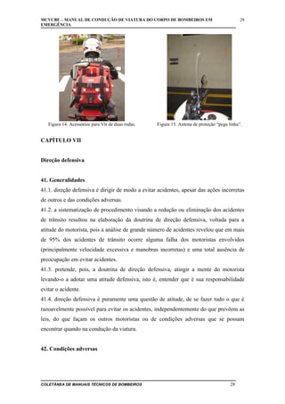 MCVCBE – MANUAL DE CONDUÇÃO DE VIATURA DO CORPO DE BOMBEIROS EM
EMERGÊNCIA

Figura 14. Acessórios para Vtr de duas rodas.

28

Figura 15. Antena de proteção “pega linha”.

CAPÍTULO VII
Direção defensiva
41. Generalidades
41.1. direção defensiva é dirigir de modo a evitar acidentes, apesar das ações incorretas
de outros e das condições adversas.
41.2. a sistematização de procedimento visando a redução ou eliminação dos acidentes
de trânsito resultou na elaboração da doutrina de direção defensiva, voltada para a
atitude do motorista, pois a análise de grande número de acidentes revelou que em mais
de 95% dos acidentes de trânsito ocorre alguma falha dos motoristas envolvidos
(principalmente velocidade excessiva e manobras incorretas) e uma total ausência de
preocupação em evitar acidentes.
41.3. pretende, pois, a doutrina de direção defensiva, atingir a mente do motorista
levando-o a adotar uma atitude defensiva, isto é, entender que é sua responsabilidade
evitar o acidente.
41.4. direção defensiva é puramente uma questão de atitude, de se fazer tudo o que é
razoavelmente possível para evitar os acidentes, independentemente do que prevêem as
leis, do que façam os outros motoristas ou de condições adversas que se possam
encontrar quando na condução da viatura.
42. Condições adversas

COLETÂNEA DE MANUAIS TÉCNICOS DE BOMBEIROS

28

 