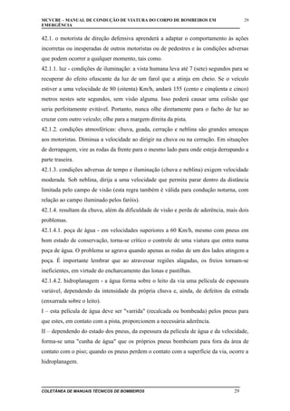 MCVCBE – MANUAL DE CONDUÇÃO DE VIATURA DO CORPO DE BOMBEIROS EM
EMERGÊNCIA

29

42.1. o motorista de direção defensiva aprenderá a adaptar o comportamento às ações
incorretas ou inesperadas de outros motoristas ou de pedestres e às condições adversas
que podem ocorrer a qualquer momento, tais como.
42.1.1. luz - condições de iluminação: a vista humana leva até 7 (sete) segundos para se
recuperar do efeito ofuscante da luz de um farol que a atinja em cheio. Se o veículo
estiver a uma velocidade de 80 (oitenta) Km/h, andará 155 (cento e cinqüenta e cinco)
metros nestes sete segundos, sem visão alguma. Isso poderá causar uma colisão que
seria perfeitamente evitável. Portanto, nunca olhe diretamente para o facho de luz ao
cruzar com outro veículo; olhe para a margem direita da pista.
42.1.2. condições atmosféricas: chuva, geada, cerração e neblina são grandes ameaças
aos motoristas. Diminua a velocidade ao dirigir na chuva ou na cerração. Em situações
de derrapagem, vire as rodas da frente para o mesmo lado para onde esteja derrapando a
parte traseira.
42.1.3. condições adversas de tempo e iluminação (chuva e neblina) exigem velocidade
moderada. Sob neblina, dirija a uma velocidade que permita parar dentro da distância
limitada pelo campo de visão (esta regra também é válida para condução noturna, com
relação ao campo iluminado pelos faróis).
42.1.4. resultam da chuva, além da dificuldade de visão e perda de aderência, mais dois
problemas.
42.1.4.1. poça de água - em velocidades superiores a 60 Km/h, mesmo com pneus em
bom estado de conservação, torna-se crítico o controle de uma viatura que entra numa
poça de água. O problema se agrava quando apenas as rodas de um dos lados atingem a
poça. É importante lembrar que ao atravessar regiões alagadas, os freios tornam-se
ineficientes, em virtude do encharcamento das lonas e pastilhas.
42.1.4.2. hidroplanagem - a água forma sobre o leito da via uma película de espessura
variável, dependendo da intensidade da própria chuva e, ainda, de defeitos da estrada
(enxurrada sobre o leito).
I – esta película de água deve ser "varrida" (recalcada ou bombeada) pelos pneus para
que estes, em contato com a pista, proporcionem a necessária aderência.
II – dependendo do estado dos pneus, da espessura da película de água e da velocidade,
forma-se uma "cunha de água" que os próprios pneus bombeiam para fora da área de
contato com o piso; quando os pneus perdem o contato com a superfície da via, ocorre a
hidroplanagem.

COLETÂNEA DE MANUAIS TÉCNICOS DE BOMBEIROS

29

 