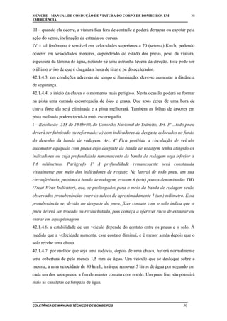 MCVCBE – MANUAL DE CONDUÇÃO DE VIATURA DO CORPO DE BOMBEIROS EM
EMERGÊNCIA

30

III – quando ela ocorre, a viatura fica fora de controle e poderá derrapar ou capotar pela
ação do vento, inclinação da estrada ou curvas.
IV – tal fenômeno é sensível em velocidades superiores a 70 (setenta) Km/h, podendo
ocorrer em velocidades menores, dependendo do estado dos pneus, peso da viatura,
espessura da lâmina de água, notando-se uma estranha leveza da direção. Este pode ser
o último aviso de que é chegada a hora de tirar o pé do acelerador.
42.1.4.3. em condições adversas de tempo e iluminação, deve-se aumentar a distância
de segurança.
42.1.4.4. o início da chuva é o momento mais perigoso. Nesta ocasião poderá se formar
na pista uma camada escorregadia de óleo e graxa. Que após cerca de uma hora de
chuva forte ela será eliminada e a pista melhorará. Também as folhas de árvores em
pista molhada podem torná-la mais escorregadia.
I – Resolução 558 de 15Abr80, do Conselho Nacional de Trânsito, Art. 3º ...todo pneu
deverá ser fabricado ou reformado: a) com indicadores de desgaste colocados no fundo
do desenho da banda de rodagem. Art. 4º Fica proibida a circulação de veículo
automotor equipado com pneus cujo desgaste da banda de rodagem tenha atingido os
indicadores ou cuja profundidade remanescente da banda de rodagem seja inferior a
1.6 milímetros. Parágrafo 1º A profundidade remanescente será constatada
visualmente por meio dos indicadores de resgate. Na lateral de todo pneu, em sua
circunferência, próximo à banda de rodagem, existem 6 (seis) pontos denominados TWI
(Treat Wear Indicator), que, se prolongados para o meio da banda de rodagem serão
observados protuberâncias entre os sulcos de aproximadamente 1 (um) milímetro. Essa
protuberância se, devido ao desgaste do pneu, fizer contato com o solo indica que o
pneu deverá ser trocado ou recauchutado, pois começa a oferecer risco de estourar ou
entrar em aquaplanagem.
42.1.4.6. a estabilidade de um veículo depende do contato entre os pneus e o solo. À
medida que a velocidade aumenta, esse contato diminui, e é menor ainda depois que o
solo recebe uma chuva.
42.1.4.7. por melhor que seja uma rodovia, depois de uma chuva, haverá normalmente
uma cobertura de pelo menos 1,5 mm de água. Um veículo que se desloque sobre a
mesma, a uma velocidade de 80 km/h, terá que remover 5 litros de água por segundo em
cada um dos seus pneus, a fim de manter contato com o solo. Um pneu liso não possuirá
mais as canaletas de limpeza de água.

COLETÂNEA DE MANUAIS TÉCNICOS DE BOMBEIROS

30

 