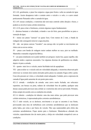 MCVCBE – MANUAL DE CONDUÇÃO DE VIATURA DO CORPO DE BOMBEIROS EM
EMERGÊNCIA

31

42.1.4.8. geralmente, o pneu liso empurra a água para frente e sobe na camada de água
formada. Assim desaparece todo o contato entre o veículo e o solo, e o carro estará
praticamente flutuando sobre a camada de água.
42.1.4.9. nessas condições, o motorista não terá mais controle sobre direção e freios, e
poderá se envolver numa colisão misteriosa.
42.1.4.10. para evitar o fenômeno, existem algumas regras fundamentais:
I – diminua bastante a velocidade, evitando o uso do freio, para possibilitar ao pneu a
remoção da água.
II – nunca use pneus "carecas" ou quase lisos. Com menos de 2 mm, a banda de
rodagem não conseguirá remover a água da pista.
III – não use pneus carecas "riscados": sua carcaça não vai poder se movimentar em
ritmo com as novas estrias.
IV – pneus com banda de rodagem maior andam melhor no seco, pior no molhado.
Mantenha o tamanho original da fábrica.
V – um pneu totalmente novo pode também ser perigoso: muito liso, quase espelho, não
adquiriu ainda a aspereza necessária. Use algumas dezenas de quilômetros na cidade,
depois vá para a estrada.
VI – quanto mais leve o veículo, maior facilidade terá de aquaplanar.
VII – para avaliar se o veículo está em velocidade adequada, o motorista observará pelo
retrovisor se existem dois rastros deixados pelos pneus na camada d’água sobre a pista.
Caso eles possam ser vistos, a velocidade estará adequada. Cuidado, pois a espessura da
camada d’água pode aumentar de um ponto para outro.
42.1.5. estrada - condições da estrada: uma curva muito fechada, um solavanco
repentino, um buraco na pista, redutor de velocidade fora do padrão, qualquer uma
dessas causas pode provocar uma colisão se o motorista não estiver prevenido. Portanto,
dirija sempre de acordo com as condições da estrada.
42.1.6. trânsito - condições de trânsito: uma das mais sérias, que pode provocar uma
colisão misteriosa, é representada pelas correntes aerodinâmicas.
42.1.7. todo veículo, ao se deslocar, movimenta o ar que se encontra à sua frente,
provocando uma área de turbulência com correntes aerodinâmicas que se deslocam
pelos lados, por cima e por baixo do veículo. Não seja surpreendido pelo efeito das
correntes aerodinâmicas. Fique atento para o fenômeno. Mantenha-se afastado dos
veículos, especialmente dos de maior porte, e dirija em velocidade compatível com as
condições.
COLETÂNEA DE MANUAIS TÉCNICOS DE BOMBEIROS

31

 