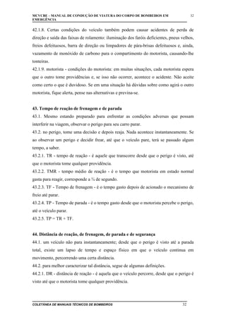 MCVCBE – MANUAL DE CONDUÇÃO DE VIATURA DO CORPO DE BOMBEIROS EM
EMERGÊNCIA

32

42.1.8. Certas condições do veículo também podem causar acidentes de perda de
direção e saída das faixas de rolamento: iluminação dos faróis deficientes, pneus velhos,
freios defeituosos, barra de direção ou limpadores de pára-brisas defeituosos e, ainda,
vazamento de monóxido de carbono para o compartimento do motorista, causando-lhe
tonteiras.
42.1.9. motorista - condições do motorista: em muitas situações, cada motorista espera
que o outro tome providências e, se isso não ocorrer, acontece o acidente. Não aceite
como certo o que é duvidoso. Se em uma situação há dúvidas sobre como agirá o outro
motorista, fique alerta, pense nas alternativas e previna-se.
43. Tempo de reação de frenagem e de parada
43.1. Mesmo estando preparado para enfrentar as condições adversas que possam
interferir na viagem, observar o perigo para seu carro parar.
43.2. no perigo, tome uma decisão e depois reaja. Nada acontece instantaneamente. Se
ao observar um perigo e decidir frear, até que o veículo pare, terá se passado algum
tempo, a saber.
43.2.1. TR - tempo de reação - é aquele que transcorre desde que o perigo é visto, até
que o motorista tome qualquer providência.
43.2.2. TMR - tempo médio de reação - é o tempo que motorista em estado normal
gasta para reagir, corresponde a ¾ de segundo.
43.2.3. TF - Tempo de frenagem - é o tempo gasto depois de acionado o mecanismo de
freio até parar.
43.2.4. TP - Tempo de parada - é o tempo gasto desde que o motorista percebe o perigo,
até o veículo parar.
43.2.5. TP = TR + TF.
44. Distância de reação, de frenagem, de parada e de segurança
44.1. um veículo não para instantaneamente; desde que o perigo é visto até a parada
total, existe um lapso de tempo e espaço físico em que o veículo continua em
movimento, percorrendo uma certa distância.
44.2. para melhor caracterizar tal distância, segue de algumas definições.
44.2.1. DR - distância de reação - é aquela que o veículo percorre, desde que o perigo é
visto até que o motorista tome qualquer providência.

COLETÂNEA DE MANUAIS TÉCNICOS DE BOMBEIROS

32

 