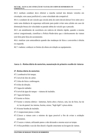MCVCBE – MANUAL DE CONDUÇÃO DE VIATURA DO CORPO DE BOMBEIROS EM
EMERGÊNCIA

34

46.3. nenhum condutor deve obstruir a marcha normal dos demais veículos em
circulação, sem causa justificável, a uma velocidade não compatível.
46.4. o condutor de um veículo que circula atrás do outro deverá deixar livre entre um e
outro uma distância de segurança suficiente para poder evitar uma colisão em caso de
diminuição brusca de velocidade ou parada súbita do veículo que o precede.
46.5. em atendimento de ocorrência em rodovia de trânsito rápido, quando a mesma
estiver congestionada, cientificar a Polícia Rodoviária que o deslocamento da viatura
será feito pela faixa de acostamento.
46.6. sinalizar com antecedência quando das mudanças de faixa e conversões à direita
ou esquerda.
46.7. viadutos: conhecer os limites de altura em relação ao equipamento.

Anexo A - Rotina diária do motorista, manutenção de primeiro escalão de viaturas
47. Rotina diária do motorista
47.1.combustível do tanque.
47.2.nível de óleo do cárter.
47.3.óleo do freio e embreagem.
47.4.óleo de direção.
47.5.água do radiador.
47.6.nível da água do tanque – viaturas de incêndio.
47.7.água da bateria.
47.8.testar os freios.
47.9.testar o sistema elétrico - lanternas, faróis altos e baixos, seta, luz de freio, luz de
ré, luz do painel, luz interna, buzina, sirene, “high light" e pisca alerta.
47.10.testar bomba de incêndio.
47.11.inspecionar pneus e rodas.
47.12.lavar a viatura com o mínimo de água possível a fim de evitar a oxidação
prematura.
47.13.secar a viatura, utilizando panos e não deixando a mesma secar ao tempo.
47.14.fica proibido o uso de óleo diesel e líquido umectante na lavagem de viatura.
COLETÂNEA DE MANUAIS TÉCNICOS DE BOMBEIROS

34

 