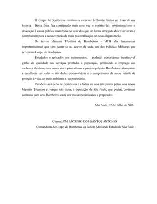 O Corpo de Bombeiros continua a escrever brilhantes linhas no livro de sua
história. Desta feita fica consignado mais uma vez o espírito de profissionalismo e
dedicação à causa pública, manifesto no valor dos que de forma abnegada desenvolveram e
contribuíram para a concretização de mais essa realização de nossa Organização.
Os novos Manuais Técnicos de Bombeiros - MTB são ferramentas
importantíssimas que vêm juntar-se ao acervo de cada um dos Policiais Militares que
servem no Corpo de Bombeiros.
Estudados e aplicados aos treinamentos,

poderão proporcionar inestimável

ganho de qualidade nos serviços prestados à população, permitindo o emprego das
melhores técnicas, com menor risco para vítimas e para os próprios Bombeiros, alcançando
a excelência em todas as atividades desenvolvidas e o cumprimento da nossa missão de
proteção à vida, ao meio ambiente e ao patrimônio.
Parabéns ao Corpo de Bombeiros e a todos os seus integrantes pelos seus novos
Manuais Técnicos e, porque não dizer, à população de São Paulo, que poderá continuar
contando com seus Bombeiros cada vez mais especializados e preparados.

São Paulo, 02 de Julho de 2006.

Coronel PM ANTONIO DOS SANTOS ANTONIO
Comandante do Corpo de Bombeiros da Polícia Militar do Estado de São Paulo

 