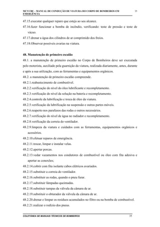 MCVCBE – MANUAL DE CONDUÇÃO DE VIATURA DO CORPO DE BOMBEIROS EM
EMERGÊNCIA

35

47.15.executar qualquer reparo que esteja ao seu alcance.
47.16.fazer funcionar a bomba de incêndio, verificando: teste de pressão e teste de
vácuo.
47.17.drenar a água dos cilindros de ar comprimido dos freios.
47.18.Observar possíveis avarias na viatura.
48. Manutenção de primeiro escalão
48.1. a manutenção de primeiro escalão no Corpo de Bombeiros deve ser executada
pelo motorista, auxiliado pela guarnição da viatura, realizada diariamente, antes, durante
e após a sua utilização, com as ferramentas e equipamentos orgânicos.
48.2. a manutenção de primeiro escalão compreende.
48.2.1.reabastecimento de combustível.
48.2.2.verificação do nível do óleo lubrificante e recompletamento.
48.2.3.verificação do nível da solução na bateria e recompletamento.
48.2.4.controle da lubrificação e troca de óleo da viatura.
48.2.5.verificação da lubrificação na suspensão e outras partes móveis.
48.2.6.reaperto nos parafusos das rodas e outros necessários.
48.2.7.verificação do nível de água no radiador e recompletamento.
48.2.8.verificação da correia do ventilador.
48.2.9.limpeza da viatura e cuidados com as ferramentas, equipamentos orgânicos e
acessórios.
48.2.10.efetuar reparos de emergência.
48.2.11.trocar, limpar e instalar velas.
48.2.12.apertar porcas.
48.2.13.vedar vazamentos nos condutores de combustível ou óleo com fita adesiva e
apertar as conexões;
48.2.14.cobrir com fita isolante cabos elétricos avariados.
48.2.15.substituir a correia do ventilador.
48.2.16.substituir as rodas, quando o pneu furar.
48.2.17.substituir lâmpadas queimadas.
48.2.18.substituir tampas da válvula da câmara de ar.
48.2.19.substituir o obturador da válvula da câmara de ar.
48.2.20.drenar e limpar os resíduos acumulados no filtro ou na bomba de combustível.
48.2.21.realizar o rodízio dos pneus.
COLETÂNEA DE MANUAIS TÉCNICOS DE BOMBEIROS

35

 