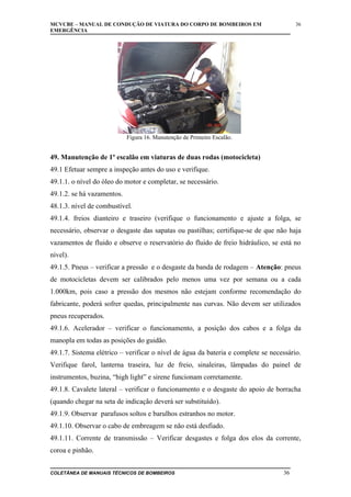MCVCBE – MANUAL DE CONDUÇÃO DE VIATURA DO CORPO DE BOMBEIROS EM
EMERGÊNCIA

36

Figura 16. Manutenção de Primeiro Escalão.

49. Manutenção de 1º escalão em viaturas de duas rodas (motocicleta)
49.1 Efetuar sempre a inspeção antes do uso e verifique.
49.1.1. o nível do óleo do motor e completar, se necessário.
49.1.2. se há vazamentos.
48.1.3. nível de combustível.
49.1.4. freios dianteiro e traseiro (verifique o funcionamento e ajuste a folga, se
necessário, observar o desgaste das sapatas ou pastilhas; certifique-se de que não haja
vazamentos de fluido e observe o reservatório do fluido de freio hidráulico, se está no
nível).
49.1.5. Pneus – verificar a pressão e o desgaste da banda de rodagem – Atenção: pneus
de motocicletas devem ser calibrados pelo menos uma vez por semana ou a cada
1.000km, pois caso a pressão dos mesmos não estejam conforme recomendação do
fabricante, poderá sofrer quedas, principalmente nas curvas. Não devem ser utilizados
pneus recuperados.
49.1.6. Acelerador – verificar o funcionamento, a posição dos cabos e a folga da
manopla em todas as posições do guidão.
49.1.7. Sistema elétrico – verificar o nível de água da bateria e complete se necessário.
Verifique farol, lanterna traseira, luz de freio, sinaleiras, lâmpadas do painel de
instrumentos, buzina, “high light” e sirene funcionam corretamente.
49.1.8. Cavalete lateral – verificar o funcionamento e o desgaste do apoio de borracha
(quando chegar na seta de indicação deverá ser substituído).
49.1.9. Observar parafusos soltos e barulhos estranhos no motor.
49.1.10. Observar o cabo de embreagem se não está desfiado.
49.1.11. Corrente de transmissão – Verificar desgastes e folga dos elos da corrente,
coroa e pinhão.
COLETÂNEA DE MANUAIS TÉCNICOS DE BOMBEIROS

36

 