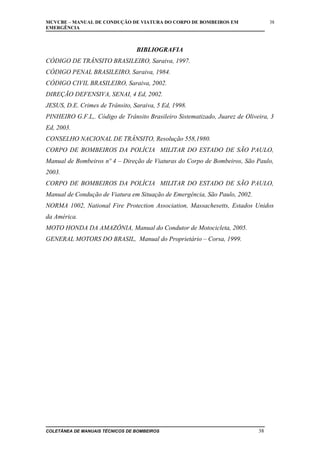 MCVCBE – MANUAL DE CONDUÇÃO DE VIATURA DO CORPO DE BOMBEIROS EM
EMERGÊNCIA

38

BIBLIOGRAFIA
CÓDIGO DE TRÂNSITO BRASILEIRO, Saraiva, 1997.
CÓDIGO PENAL BRASILEIRO, Saraiva, 1984.
CÓDIGO CIVIL BRASILEIRO, Saraiva, 2002.
DIREÇÃO DEFENSIVA, SENAI, 4 Ed, 2002.
JESUS, D.E. Crimes de Trânsito, Saraiva, 5 Ed, 1998.
PINHEIRO G.F.L,. Código de Trânsito Brasileiro Sistematizado, Juarez de Oliveira, 3
Ed, 2003.
CONSELHO NACIONAL DE TRÂNSITO, Resolução 558,1980.
CORPO DE BOMBEIROS DA POLÍCIA MILITAR DO ESTADO DE SÃO PAULO,
Manual de Bombeiros nº 4 – Direção de Viaturas do Corpo de Bombeiros, São Paulo,
2003.
CORPO DE BOMBEIROS DA POLÍCIA MILITAR DO ESTADO DE SÃO PAULO,
Manual de Condução de Viatura em Situação de Emergência, São Paulo, 2002.
NORMA 1002, National Fire Protection Association, Massachesetts, Estados Unidos
da América.
MOTO HONDA DA AMAZÔNIA, Manual do Condutor de Motocicleta, 2005.
GENERAL MOTORS DO BRASIL, Manual do Proprietário – Corsa, 1999.

COLETÂNEA DE MANUAIS TÉCNICOS DE BOMBEIROS

38

 