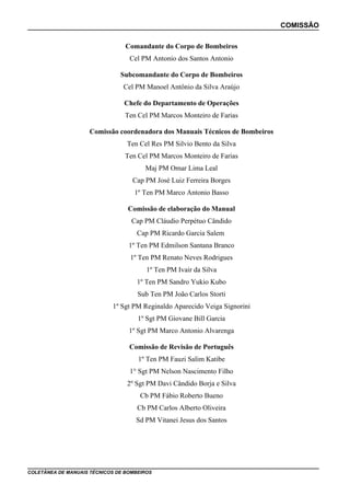 COMISSÃO
Comandante do Corpo de Bombeiros
Cel PM Antonio dos Santos Antonio
Subcomandante do Corpo de Bombeiros
Cel PM Manoel Antônio da Silva Araújo
Chefe do Departamento de Operações
Ten Cel PM Marcos Monteiro de Farias
Comissão coordenadora dos Manuais Técnicos de Bombeiros
Ten Cel Res PM Silvio Bento da Silva
Ten Cel PM Marcos Monteiro de Farias
Maj PM Omar Lima Leal
Cap PM José Luiz Ferreira Borges
1º Ten PM Marco Antonio Basso
Comissão de elaboração do Manual
Cap PM Cláudio Perpétuo Cândido
Cap PM Ricardo Garcia Salem
1º Ten PM Edmilson Santana Branco
1º Ten PM Renato Neves Rodrigues
1º Ten PM Ivair da Silva
1º Ten PM Sandro Yukio Kubo
Sub Ten PM João Carlos Storti
1º Sgt PM Reginaldo Aparecido Veiga Signorini
1º Sgt PM Giovane Bill Garcia
1º Sgt PM Marco Antonio Alvarenga
Comissão de Revisão de Português
1º Ten PM Fauzi Salim Katibe
1° Sgt PM Nelson Nascimento Filho
2º Sgt PM Davi Cândido Borja e Silva
Cb PM Fábio Roberto Bueno
Cb PM Carlos Alberto Oliveira
Sd PM Vitanei Jesus dos Santos

COLETÂNEA DE MANUAIS TÉCNICOS DE BOMBEIROS

 