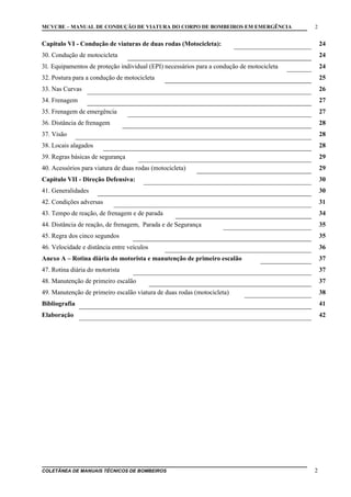 MCVCBE – MANUAL DE CONDUÇÃO DE VIATURA DO CORPO DE BOMBEIROS EM EMERGÊNCIA

2

Capitulo VI - Condução de viaturas de duas rodas (Motocicleta):

24

30. Condução de motocicleta

24

31. Equipamentos de proteção individual (EPI) necessários para a condução de motocicleta

24

32. Postura para a condução de motocicleta

25

33. Nas Curvas

26

34. Frenagem

27

35. Frenagem de emergência

27

36. Distância de frenagem

28

37. Visão

28

38. Locais alagados

28

39. Regras básicas de segurança

29

40. Acessórios para viatura de duas rodas (motocicleta)

29

Capitulo VII - Direção Defensiva:

30

41. Generalidades

30

42. Condições adversas

31

43. Tempo de reação, de frenagem e de parada

34

44. Distância de reação, de frenagem, Parada e de Segurança

35

45. Regra dos cinco segundos

35

46. Velocidade e distância entre veículos

36

Anexo A – Rotina diária do motorista e manutenção de primeiro escalão

37

47. Rotina diária do motorista

37

48. Manutenção de primeiro escalão

37

49. Manutenção de primeiro escalão viatura de duas rodas (motocicleta)

38

Bibliografia

41

Elaboração

42

COLETÂNEA DE MANUAIS TÉCNICOS DE BOMBEIROS

2

 