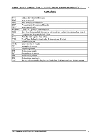 MCVCBE – MANUAL DE CONDUÇÃO DE VIATURA DO CORPO DE BOMBEIROS EM EMERGÊNCIA

3

GLOSSÁRIO
CTB
PBT
PBTC
POP
MOT
COBOM
SOS
EPI
PTT
TWI
TR
TMR
TF
TP
DR
DF
DP
DS
SAE

Código de Trânsito Brasileiro
peso bruto total
peso bruto total combinado
Procedimento Operacional Padrão
Motomecanização
Centro de Operação de Bombeiros
Save Our Souls (pedido de socorro integrante do código internacional de sinais)
Equipamento de proteção individual
Push To Talk (aperte para falar)
Treat Wear Indicador (indicador de desgaste de deleite)
tempo de reação
tempo médio de reação
tempo de frenagem
tempo de parada
distância de reação
distância de frenagem
distância de parada
distância de segurança
Society of Automotive Engineers (Sociedade de Coordenadores Automotores)

COLETÂNEA DE MANUAIS TÉCNICOS DE BOMBEIROS

3

 