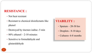 RESISTANCE :
• Not heat resistant
• Resistant to chemical disinfectants like
phenol
• Destroyed by tincture iodine -5 min
• 80% ethanol – 2-10 minutes
• Sensitive to formaldehyde and
glutaraldehyde
VIABILITY :
• Sputum – 20-30 hrs
• Droplets - 8-10 days
• Cultures- 6-8 months
11
 