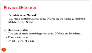 Drug sensitivity tests: -
1. Absolute conc. Method:-
L.J. media containing serial conc. Of drug are inoculated & minimum
inhibitory conc. Noted.
2. Resistance ratio:-
Two sets of media containing serial conc. Of drugs are inoculated.
• 1st set – test strain
• 2nd set – standard strain
33
 