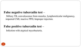 35
False negative tuberculin test –
Miliary TB, convalescence from measles, lymphoreticular malignancy,
impaired CMI, inactive PPD, Improper injection.
False positive tuberculin test –
Infection with atypical mycobacteria.
 