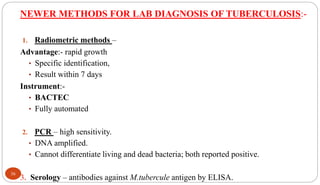 NEWER METHODS FOR LAB DIAGNOSIS OF TUBERCULOSIS:-
1. Radiometric methods –
Advantage:- rapid growth
• Specific identification,
• Result within 7 days
Instrument:-
• BACTEC
• Fully automated
2. PCR – high sensitivity.
• DNA amplified.
• Cannot differentiate living and dead bacteria; both reported positive.
3. Serology – antibodies against M.tubercule antigen by ELISA.
36
 