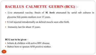 BACILLUS CALMETTE GUERIN (BCG) :–
 Live attenuated vaccine. Strain of M. bovis attenuated by serial sub cultures in
glycerine bile potato medium over 13 years.
 0.1ml injected intradermally on deltoid muscle soon after birth.
 Immunity last for about 15 years.
BCG not to be given –
 Infants & children with active HIV disease.
 Babies born to sputum AFB positive mother.
38
 