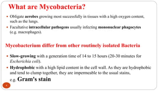 What are Mycobacteria?
 Obligate aerobes growing most successfully in tissues with a high oxygen content,
such as the lungs.
 Facultative intracellular pathogens usually infecting mononuclear phagocytes
(e.g. macrophages).
4
Mycobacterium differ from other routinely isolated Bacteria
 Slow-growing with a generation time of 14 to 15 hours (20-30 minutes for
Escherichia coli).
 Hydrophobic with a high lipid content in the cell wall. As they are hydrophobic
and tend to clump together, they are impermeable to the usual stains,
e.g. Gram's stain
 