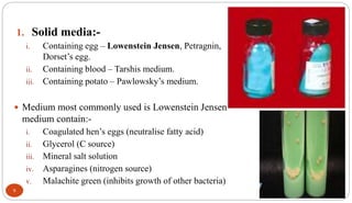 1. Solid media:-
i. Containing egg – Lowenstein Jensen, Petragnin,
Dorset’s egg.
ii. Containing blood – Tarshis medium.
iii. Containing potato – Pawlowsky’s medium.
 Medium most commonly used is Lowenstein Jensen
medium contain:-
i. Coagulated hen’s eggs (neutralise fatty acid)
ii. Glycerol (C source)
iii. Mineral salt solution
iv. Asparagines (nitrogen source)
v. Malachite green (inhibits growth of other bacteria)
9
 