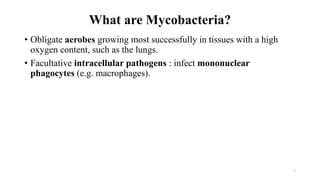 What are Mycobacteria?
• Obligate aerobes growing most successfully in tissues with a high
oxygen content, such as the lungs.
• Facultative intracellular pathogens : infect mononuclear
phagocytes (e.g. macrophages).
3
 