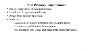 Post Primary Tuberculosis
• Due to Reactivation of Latent infection.
• Also due to Exogenous reinfection
• Differs from Primary Infection.
• Leads to –
Cavitation's of Lungs, Enlargement of Lymph nodes,
Expectoration of Bacteria laden sputum
Dissemination into Lungs and other extra pulmonary areas.
39
 