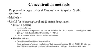 Concentration methods
• Purpose – Homogenization & Concentration in sputum & other
specimens.
• Methods –
• Useful for microscopy, culture & animal inoculation
• Petroff’s method
• Most widely used
• Equal volumes of Sputum + 4% NaOH incubated at 37C X 20 min. Centrifuge at 3000
rpm X 30 min. Sediment neutralized by N/10 HCl.
• Can be used for smear, culture, animal inoculation
• Simpler method
• To avoid centrifugation & Neutralization
• Equal volumes of sputum + solution of Cetrimonium bromide 20 g + NaOH 40 g in one
litre. Allow to stand for five minutes. Inoculate Acid Buffered LJ Medium with swab.
 