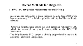 Recent Methods for Diagnosis
I – BACTEC 460 ( rapid radiometric culture system )
-specimens are cultured in a liquid medium (Middle brook7H9 broth
base) containing C14 – labeled palmitic acid & PANTA antibiotic
mixture.
- Growing mycobacteria utilize the acid, releasing radioactive CO2
which is measured as growth index (GI) in the BACTEC
instrument.
-The daily increase in GI output is directly proportional to the rate &
amount of growth in the medium.
63
 