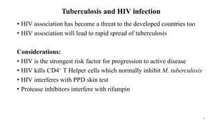 Tuberculosis and HIV infection
• HIV association has become a threat to the developed countries too
• HIV association will lead to rapid spread of tuberculosis
Considerations:
• HIV is the strongest risk factor for progression to active disease
• HIV kills CD4+ T Helper cells which normally inhibit M. tuberculosis
• HIV interferes with PPD skin test
• Protease inhibitors interfere with rifampin
65
 