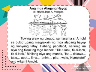 C.a. Geronimo Files
Ang mga Alagang Hayop
ni: Hazel Jane A. Villegas
Tuwing araw ng Linggo, sumasama si Arnold
sa bukid upang magpakain ng mga alagang hayop
ng kanyang tatay. Habang papalapit, naririnig na
niya ang tilaok ng mga manok, “Tik-ti-laok, tik-ti-laok,
tik-ti-laok.” Binilang niya ang manok, “Isa... dalawa...
tatlo... apat... lima… anim… pito…walo. Kumpleto!”
ang wika ni Arnold.
 
