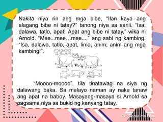 C.a. Geronimo Files
Nakita niya rin ang mga bibe, “Ilan kaya ang
alagang bibe ni tatay?” tanong niya sa sarili. “Isa,
dalawa, tatlo, apat! Apat ang bibe ni tatay,” wika ni
Arnold. “Mee...mee…mee...,” ang sabi ng kambing.
“Isa, dalawa, tatlo, apat, lima, anim; anim ang mga
kambing!”.
“Moooo-moooo”, tila tinatawag na siya ng
dalawang baka. Sa malayo naman ay naka tanaw
ang apat na baboy. Masayang-masaya si Arnold sa
pagsama niya sa bukid ng kanyang tatay.
 