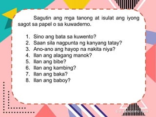C.a. Geronimo Files
Sagutin ang mga tanong at isulat ang iyong
sagot sa papel o sa kuwaderno.
1. Sino ang bata sa kuwento?
2. Saan sila nagpunta ng kanyang tatay?
3. Ano-ano ang hayop na nakita niya?
4. Ilan ang alagang manok?
5. Ilan ang bibe?
6. Ilan ang kambing?
7. Ilan ang baka?
8. Ilan ang baboy?
 