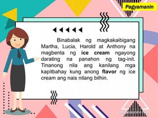 C.a. Geronimo Files
Pagyamanin
Binabalak ng magkakaibigang
Martha, Lucia, Harold at Anthony na
magbenta ng ice cream ngayong
darating na panahon ng tag-init.
Tinanong nila ang kanilang mga
kapitbahay kung anong flavor ng ice
cream ang nais nilang bilhin.
 