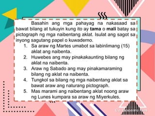 C.a. Geronimo Files
Basahin ang mga pahayag na nakasaad sa
bawat bilang at tukuyin kung ito ay tama o mali batay sa
pictograph ng mga naibentang aklat. Isulat ang sagot sa
inyong sagutang papel o kuwaderno.
1. Sa araw ng Martes umabot sa labinlimang (15)
aklat ang naibenta.
2. Huwebes ang may pinakakaunting bilang ng
aklat na naibenta.
3. Araw ng Sabado ang may pinakamaraming
bilang ng aklat na naibenta.
4. Tungkol sa bilang ng mga naibentang aklat sa
bawat araw ang naturang pictograph.
5. Mas marami ang naibentang aklat noong araw
ng Lunes kumpara sa araw ng Miyerkules.
 