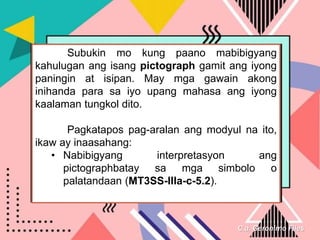 C.a. Geronimo Files
Subukin mo kung paano mabibigyang
kahulugan ang isang pictograph gamit ang iyong
paningin at isipan. May mga gawain akong
inihanda para sa iyo upang mahasa ang iyong
kaalaman tungkol dito.
Pagkatapos pag-aralan ang modyul na ito,
ikaw ay inaasahang:
• Nabibigyang interpretasyon ang
pictographbatay sa mga simbolo o
palatandaan (MT3SS-IIIa-c-5.2).
 