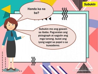 C.a. Geronimo Files
Subukin
Handa ka na
ba?
Subukin mo ang gawain
sa ibaba. Pag-aralan ang
pictograph at sagutin ang
mga tanong. Isulat ang
iyong sagot sa papel o sa
kuwaderno.
 