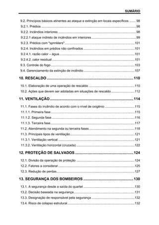 SUMÁRIO
9.2. Princípios básicos atinentes ao ataque e extinção em locais específicos ....... 98
9.2.1. Prédios ..........................................................................................................98
9.2.2. Incêndios interiores .......................................................................................98
9.2.2.1 ataque indireto de incêndios em interiores ..................................................99
9.2.3. Prédios com "sprinklers"..............................................................................101
9.2.4. Incêndios em prédios não confinados .........................................................101
9.2.4.1. razão calor – água....................................................................................101
9.2.4.2. calor residual ............................................................................................101
9.3. Controle do fogo .............................................................................................103
9.4. Gerenciamento da extinção de incêndio .........................................................107

10. RESCALDO ................................................................................... 110
10.1. Elaboração de uma operação de rescaldo ...................................................110
10.2. Ações que devem ser adotadas em situações de rescaldo ..........................112

11. VENTILAÇÃO ................................................................................ 114
11.1. Fases do incêndio de acordo com o nível de oxigênio .................................115
11.1.1. Primeira fase .............................................................................................115
11.1.2. Segunda fase ............................................................................................116
11.1.3. Terceira fase..............................................................................................117
11.2. Atendimento na segunda ou terceira fases...................................................118
11.3. Principais tipos de ventilação........................................................................121
11.3.1. Ventilação vertical .....................................................................................121
11.3.2. Ventilação horizontal (cruzada) .................................................................122

12. PROTEÇÃO DE SALVADOS ........................................................ 124
12.1. Divisão da operação de proteção .................................................................124
12.2. Fatores a considerar .....................................................................................125
12.3. Redução de perdas.......................................................................................127

13. SEGURANÇA DOS BOMBEIROS ................................................ 130
13.1. A segurança desde a saída do quartel .........................................................130
13.2. Decisão baseada na segurança....................................................................131
13.3. Designação de responsável pela segurança ................................................132
13.4. Risco de colapso estrutural...........................................................................132

 