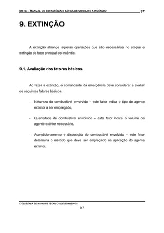 METCI – MANUAL DE ESTRATÉGIA E TÁTICA DE COMBATE A INCÊNDIO

97

9. EXTINÇÃO
A extinção abrange aquelas operações que são necessárias no ataque e
extinção do foco principal do incêndio.

9.1. Avaliação dos fatores básicos

Ao fazer a extinção, o comandante da emergência deve considerar e avaliar
os seguintes fatores básicos:
-

Natureza do combustível envolvido – este fator indica o tipo de agente
extintor a ser empregado.

-

Quantidade de combustível envolvido – este fator indica o volume de
agente extintor necessário.

-

Acondicionamento e disposição do combustível envolvido – este fator
determina o método que deve ser empregado na aplicação do agente
extintor.

COLETÂNEA DE MANUAIS TÉCNICOS DE BOMBEIROS

97

 