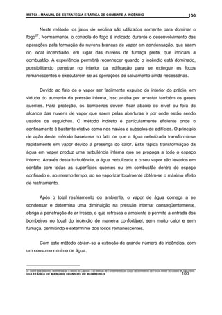 METCI – MANUAL DE ESTRATÉGIA E TÁTICA DE COMBATE A INCÊNDIO

100

Neste método, os jatos de neblina são utilizados somente para dominar o
fogo27. Normalmente, o controle do fogo é indicado durante o desenvolvimento das
operações pela formação de nuvens brancas de vapor em condensação, que saem
do local incendiado, em lugar das nuvens de fumaça preta, que indicam a
combustão. A experiência permitirá reconhecer quando o incêndio está dominado,
possibilitando penetrar no interior da edificação para se extinguir os focos
remanescentes e executarem-se as operações de salvamento ainda necessárias.
Devido ao fato de o vapor ser facilmente expulso do interior do prédio, em
virtude do aumento da pressão interna, isso acaba por arrastar também os gases
quentes. Para proteção, os bombeiros devem ficar abaixo do nível ou fora do
alcance das nuvens de vapor que saem pelas aberturas e por onde estão sendo
usados os esguichos. O método indireto é particularmente eficiente onde o
confinamento é bastante efetivo como nos navios e subsolos de edifícios. O princípio
de ação deste método baseia-se no fato de que a água nebulizada transforma-se
rapidamente em vapor devido à presença do calor. Esta rápida transformação da
água em vapor produz uma turbulência interna que se propaga a todo o espaço
interno. Através desta turbulência, a água nebulizada e o seu vapor são levados em
contato com todas as superfícies quentes ou em combustão dentro do espaço
confinado e, ao mesmo tempo, ao se vaporizar totalmente obtém-se o máximo efeito
de resfriamento.
Após o total resfriamento do ambiente, o vapor de água começa a se
condensar e determina uma diminuição na pressão interna; conseqüentemente,
obriga a penetração de ar fresco, o que refresca o ambiente e permite a entrada dos
bombeiros no local do incêndio de maneira confortável, sem muito calor e sem
fumaça, permitindo o extermínio dos focos remanescentes.
Com este método obtém-se a extinção de grande número de incêndios, com
um consumo mínimo de água.

27 Sobre este assunto, recomenda-se a leitura do Capítulo 7 do Manual de Fundamentos do Corpo de Bombeiros da Polícia Militar do Estado de São Paulo.

COLETÂNEA DE MANUAIS TÉCNICOS DE BOMBEIROS

100

 