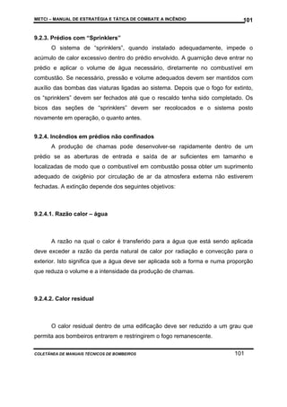 METCI – MANUAL DE ESTRATÉGIA E TÁTICA DE COMBATE A INCÊNDIO

101

9.2.3. Prédios com “Sprinklers”
O sistema de “sprinklers”, quando instalado adequadamente, impede o
acúmulo de calor excessivo dentro do prédio envolvido. A guarnição deve entrar no
prédio e aplicar o volume de água necessário, diretamente no combustível em
combustão. Se necessário, pressão e volume adequados devem ser mantidos com
auxílio das bombas das viaturas ligadas ao sistema. Depois que o fogo for extinto,
os “sprinklers” devem ser fechados até que o rescaldo tenha sido completado. Os
bicos das seções de “sprinklers” devem ser recolocados e o sistema posto
novamente em operação, o quanto antes.
9.2.4. Incêndios em prédios não confinados
A produção de chamas pode desenvolver-se rapidamente dentro de um
prédio se as aberturas de entrada e saída de ar suficientes em tamanho e
localizadas de modo que o combustível em combustão possa obter um suprimento
adequado de oxigênio por circulação de ar da atmosfera externa não estiverem
fechadas. A extinção depende dos seguintes objetivos:

9.2.4.1. Razão calor – água

A razão na qual o calor é transferido para a água que está sendo aplicada
deve exceder a razão da perda natural de calor por radiação e convecção para o
exterior. Isto significa que a água deve ser aplicada sob a forma e numa proporção
que reduza o volume e a intensidade da produção de chamas.

9.2.4.2. Calor residual

O calor residual dentro de uma edificação deve ser reduzido a um grau que
permita aos bombeiros entrarem e restringirem o fogo remanescente.
COLETÂNEA DE MANUAIS TÉCNICOS DE BOMBEIROS

101

 
