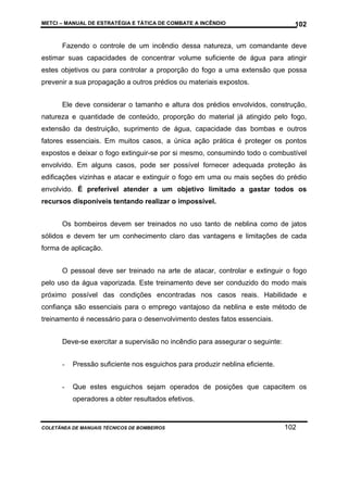 METCI – MANUAL DE ESTRATÉGIA E TÁTICA DE COMBATE A INCÊNDIO

102

Fazendo o controle de um incêndio dessa natureza, um comandante deve
estimar suas capacidades de concentrar volume suficiente de água para atingir
estes objetivos ou para controlar a proporção do fogo a uma extensão que possa
prevenir a sua propagação a outros prédios ou materiais expostos.
Ele deve considerar o tamanho e altura dos prédios envolvidos, construção,
natureza e quantidade de conteúdo, proporção do material já atingido pelo fogo,
extensão da destruição, suprimento de água, capacidade das bombas e outros
fatores essenciais. Em muitos casos, a única ação prática é proteger os pontos
expostos e deixar o fogo extinguir-se por si mesmo, consumindo todo o combustível
envolvido. Em alguns casos, pode ser possível fornecer adequada proteção às
edificações vizinhas e atacar e extinguir o fogo em uma ou mais seções do prédio
envolvido. É preferível atender a um objetivo limitado a gastar todos os
recursos disponíveis tentando realizar o impossível.
Os bombeiros devem ser treinados no uso tanto de neblina como de jatos
sólidos e devem ter um conhecimento claro das vantagens e limitações de cada
forma de aplicação.
O pessoal deve ser treinado na arte de atacar, controlar e extinguir o fogo
pelo uso da água vaporizada. Este treinamento deve ser conduzido do modo mais
próximo possível das condições encontradas nos casos reais. Habilidade e
confiança são essenciais para o emprego vantajoso da neblina e este método de
treinamento é necessário para o desenvolvimento destes fatos essenciais.
Deve-se exercitar a supervisão no incêndio para assegurar o seguinte:
-

Pressão suficiente nos esguichos para produzir neblina eficiente.

-

Que estes esguichos sejam operados de posições que capacitem os
operadores a obter resultados efetivos.

COLETÂNEA DE MANUAIS TÉCNICOS DE BOMBEIROS

102

 