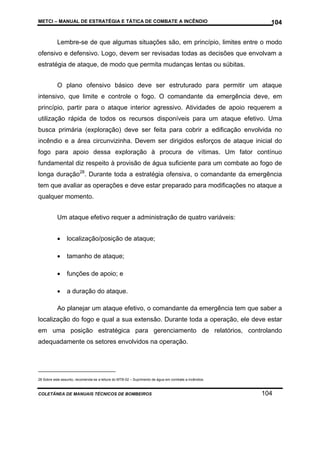 METCI – MANUAL DE ESTRATÉGIA E TÁTICA DE COMBATE A INCÊNDIO

104

Lembre-se de que algumas situações são, em princípio, limites entre o modo
ofensivo e defensivo. Logo, devem ser revisadas todas as decisões que envolvam a
estratégia de ataque, de modo que permita mudanças lentas ou súbitas.
O plano ofensivo básico deve ser estruturado para permitir um ataque
intensivo, que limite e controle o fogo. O comandante da emergência deve, em
princípio, partir para o ataque interior agressivo. Atividades de apoio requerem a
utilização rápida de todos os recursos disponíveis para um ataque efetivo. Uma
busca primária (exploração) deve ser feita para cobrir a edificação envolvida no
incêndio e a área circunvizinha. Devem ser dirigidos esforços de ataque inicial do
fogo para apoio dessa exploração à procura de vítimas. Um fator contínuo
fundamental diz respeito à provisão de água suficiente para um combate ao fogo de
longa duração28. Durante toda a estratégia ofensiva, o comandante da emergência
tem que avaliar as operações e deve estar preparado para modificações no ataque a
qualquer momento.
Um ataque efetivo requer a administração de quatro variáveis:
•

localização/posição de ataque;

•

tamanho de ataque;

•

funções de apoio; e

•

a duração do ataque.

Ao planejar um ataque efetivo, o comandante da emergência tem que saber a
localização do fogo e qual a sua extensão. Durante toda a operação, ele deve estar
em uma posição estratégica para gerenciamento de relatórios, controlando
adequadamente os setores envolvidos na operação.

28 Sobre este assunto, recomenda-se a leitura do MTB-02 – Suprimento de água em combate a incêndios.

COLETÂNEA DE MANUAIS TÉCNICOS DE BOMBEIROS

104

 
