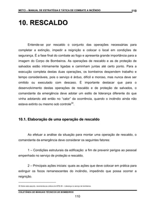 METCI – MANUAL DE ESTRATÉGIA E TÁTICA DE COMBATE A INCÊNDIO

110

1 0 . R ESC A L D O
Entende-se por rescaldo o conjunto das operações necessárias para
completar a extinção, impedir a reignição e colocar o local em condições de
segurança. É a fase final do combate ao fogo e apresenta grande importância para a
imagem do Corpo de Bombeiros. As operações de rescaldo e as de proteção de
salvados estão intimamente ligadas e caminham juntas até certo ponto. Para a
execução completa destas duas operações, os bombeiros despendem trabalho e
tempo consideráveis, pois o serviço é árduo, difícil e moroso, mas nunca deve ser
omitido ou executado com descaso. É importante destacar que para o
desenvolvimento destas operações de rescaldo e de proteção de salvados, o
comandante da emergência deve adotar um estilo de liderança diferente do que
vinha adotando até então no “calor” da ocorrência, quando o incêndio ainda não
estava extinto ou mesmo sob controle30.

10.1. Elaboração de uma operação de rescaldo

Ao efetuar a análise da situação para montar uma operação de rescaldo, o
comandante da emergência deve considerar os seguintes fatores:
1 – Condições estruturais da edificação: a fim de prevenir perigos ao pessoal
empenhado no serviço de proteção e rescaldo.
2 – Principais ações iniciais: quais as ações que deve colocar em prática para
extinguir os focos remanescentes do incêndio, impedindo que possa ocorrer a
reignição.
30 Sobre este assunto, recomenda-se a leitura do MTB-39 – Liderança no serviço de bombeiros.

COLETÂNEA DE MANUAIS TÉCNICOS DE BOMBEIROS

110

 