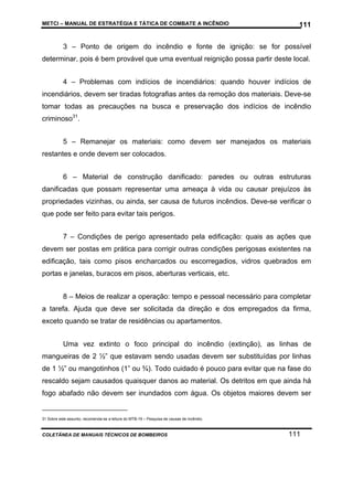 METCI – MANUAL DE ESTRATÉGIA E TÁTICA DE COMBATE A INCÊNDIO

111

3 – Ponto de origem do incêndio e fonte de ignição: se for possível
determinar, pois é bem provável que uma eventual reignição possa partir deste local.
4 – Problemas com indícios de incendiários: quando houver indícios de
incendiários, devem ser tiradas fotografias antes da remoção dos materiais. Deve-se
tomar todas as precauções na busca e preservação dos indícios de incêndio
criminoso31.
5 – Remanejar os materiais: como devem ser manejados os materiais
restantes e onde devem ser colocados.
6 – Material de construção danificado: paredes ou outras estruturas
danificadas que possam representar uma ameaça à vida ou causar prejuízos às
propriedades vizinhas, ou ainda, ser causa de futuros incêndios. Deve-se verificar o
que pode ser feito para evitar tais perigos.
7 – Condições de perigo apresentado pela edificação: quais as ações que
devem ser postas em prática para corrigir outras condições perigosas existentes na
edificação, tais como pisos encharcados ou escorregadios, vidros quebrados em
portas e janelas, buracos em pisos, aberturas verticais, etc.
8 – Meios de realizar a operação: tempo e pessoal necessário para completar
a tarefa. Ajuda que deve ser solicitada da direção e dos empregados da firma,
exceto quando se tratar de residências ou apartamentos.
Uma vez extinto o foco principal do incêndio (extinção), as linhas de
mangueiras de 2 ½” que estavam sendo usadas devem ser substituídas por linhas
de 1 ½” ou mangotinhos (1” ou ¾). Todo cuidado é pouco para evitar que na fase do
rescaldo sejam causados quaisquer danos ao material. Os detritos em que ainda há
fogo abafado não devem ser inundados com água. Os objetos maiores devem ser

31 Sobre este assunto, recomenda-se a leitura do MTB-19 – Pesquisa de causas de incêndio.

COLETÂNEA DE MANUAIS TÉCNICOS DE BOMBEIROS

111

 