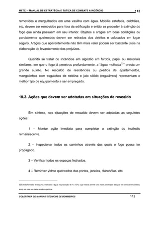 METCI – MANUAL DE ESTRATÉGIA E TÁTICA DE COMBATE A INCÊNDIO

112

removidos e mergulhados em uma vasilha com água. Mobília estofada, colchões,
etc, devem ser removidos para fora da edificação e então se proceder à extinção do
fogo que ainda possuam em seu interior. Objetos e artigos em boas condições ou
parcialmente queimados devem ser retirados dos detritos e colocados em lugar
seguro. Artigos que aparentemente não têm mais valor podem ser bastante úteis na
elaboração do levantamento dos prejuízos.
Quando se tratar de incêndios em algodão em fardos, papel ou materiais
similares, em que o fogo já penetrou profundamente, a “água molhada32” presta um
grande auxílio. No rescaldo de residências ou prédios de apartamentos,
mangotinhos com esguichos de neblina e jato sólido (reguláveis) representam o
melhor tipo de equipamento a ser empregado.

10.2. Ações que devem ser adotadas em situações de rescaldo

Em síntese, nas situações de rescaldo devem ser adotadas as seguintes
ações:
1 – Montar ação imediata para completar a extinção do incêndio
remanescente.
2 – Inspecionar todos os caminhos através dos quais o fogo possa ter
propagado.
3 – Verificar todos os espaços fechados.
4 – Remover vidros quebrados das portas, janelas, clarabóias, etc.

32 Extrato formador de espuma, misturado à água, na proporção de 1 a 1,5%, cuja mistura permite uma maior penetração da água em combustíveis sólidos,
tendo em vista sua baixa tensão superficial.

COLETÂNEA DE MANUAIS TÉCNICOS DE BOMBEIROS

112

 