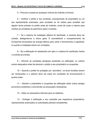 METCI – MANUAL DE ESTRATÉGIA E TÁTICA DE COMBATE A INCÊNDIO

113

5 – Procurar e preservar quaisquer indícios de incêndio criminoso.
6 – Verificar o prédio e seu conteúdo, acompanhado do proprietário ou um
seu representante autorizado, para constatar se há razões para acreditar que
alguém tenha entrado no prédio antes do incêndio, sinais de roubo e mesmo para
verificar as condições do patrimônio após o incêndio.
7 – Se o sistema de instalação elétrica foi danificado, a corrente deve ser
cortada, desligando-se a chave geral. É aconselhável o comparecimento da
Companhia fornecedora de energia elétrica para cortar o fornecimento e regularizálo quando a instalação estiver em condições.
8 – Se a edificação for abastecida com gás e o sistema for danificado, fechar
o controle de entrada.
9 – Eliminar as condições perigosas existentes na edificação, ou colocar
avisos adequados antes de devolver o prédio a seu proprietário ou ocupantes.
10 – Quando o prédio for protegido por “sprinklers”, os bicos fundidos devem
ser recolocados e o sistema deve ser posto em condições de funcionamento o
quanto antes.
11 – Advertir o proprietário e ocupantes da edificação sobre outros perigos
porventura existentes e recomendar as precauções necessárias.
12 – Obter os necessários informes para os relatórios.
13 – Entregar a edificação e seu conteúdo aos respectivos proprietários,
representantes autorizados ou autoridades policiais competentes.

COLETÂNEA DE MANUAIS TÉCNICOS DE BOMBEIROS

113

 