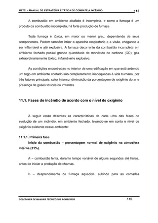 METCI – MANUAL DE ESTRATÉGIA E TÁTICA DE COMBATE A INCÊNDIO

115

A combustão em ambiente abafado é incompleta, e como a fumaça é um
produto da combustão incompleta, há forte produção de fumaça.
Toda fumaça é tóxica, em maior ou menor grau, dependendo de seus
componentes. Podem também irritar o aparelho respiratório e a visão, chegando a
ser inflamável e até explosiva. A fumaça decorrente da combustão incompleta em
ambiente fechado possui grande quantidade de monóxido de carbono (CO), gás
extraordinariamente tóxico, inflamável e explosivo.
As condições encontradas no interior de uma edificação em que está ardendo
um fogo em ambiente abafado são completamente inadequadas à vida humana, por
três fatores principais: calor intenso, diminuição da porcentagem de oxigênio do ar e
presença de gases tóxicos ou irritantes.

11.1. Fases do incêndio de acordo com o nível de oxigênio

A seguir estão descritas as características de cada uma das fases de
evolução de um incêndio, em ambiente fechado, levando-se em conta o nível de
oxigênio existente nesse ambiente:
11.1.1. Primeira fase
Início da combustão – porcentagem normal de oxigênio na atmosfera
interna (21%).
A – combustão lenta, durante tempo variável de alguns segundos até horas,
antes de iniciar a produção de chamas.
B – desprendimento de fumaça aquecida, subindo para as camadas

COLETÂNEA DE MANUAIS TÉCNICOS DE BOMBEIROS

115

 